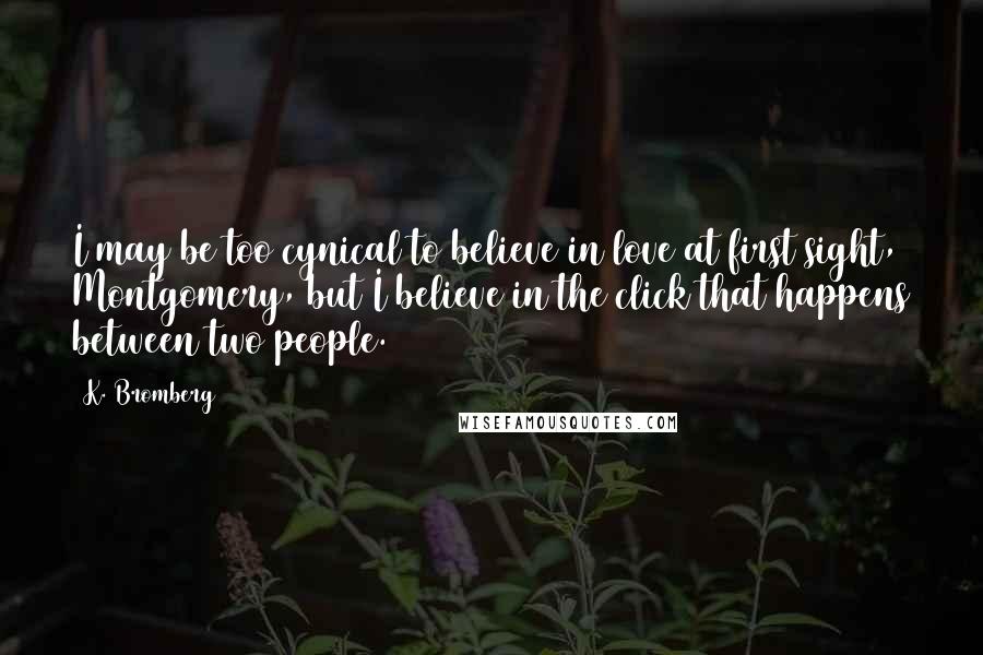 K. Bromberg Quotes: I may be too cynical to believe in love at first sight, Montgomery, but I believe in the click that happens between two people.