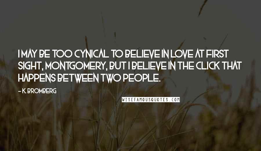 K. Bromberg Quotes: I may be too cynical to believe in love at first sight, Montgomery, but I believe in the click that happens between two people.