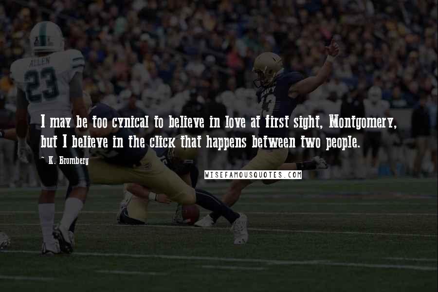 K. Bromberg Quotes: I may be too cynical to believe in love at first sight, Montgomery, but I believe in the click that happens between two people.