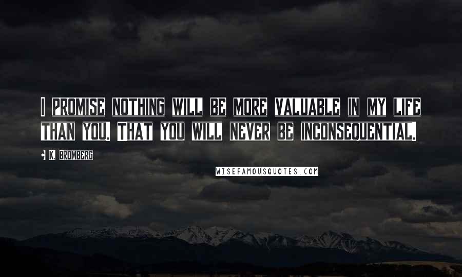 K. Bromberg Quotes: I promise nothing will be more valuable in my life than you. That you will never be inconsequential.