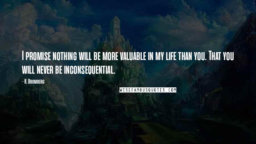 K. Bromberg Quotes: I promise nothing will be more valuable in my life than you. That you will never be inconsequential.