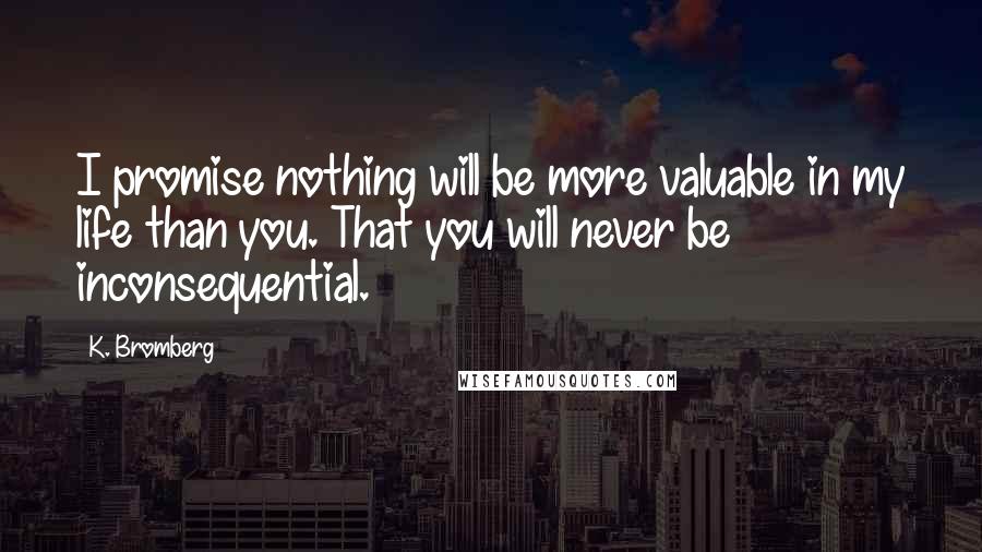 K. Bromberg Quotes: I promise nothing will be more valuable in my life than you. That you will never be inconsequential.