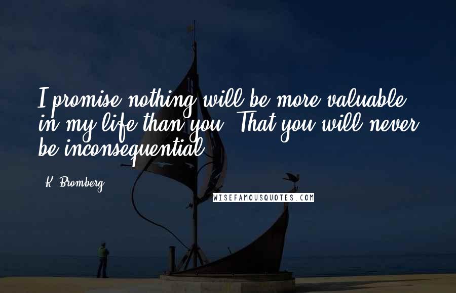 K. Bromberg Quotes: I promise nothing will be more valuable in my life than you. That you will never be inconsequential.