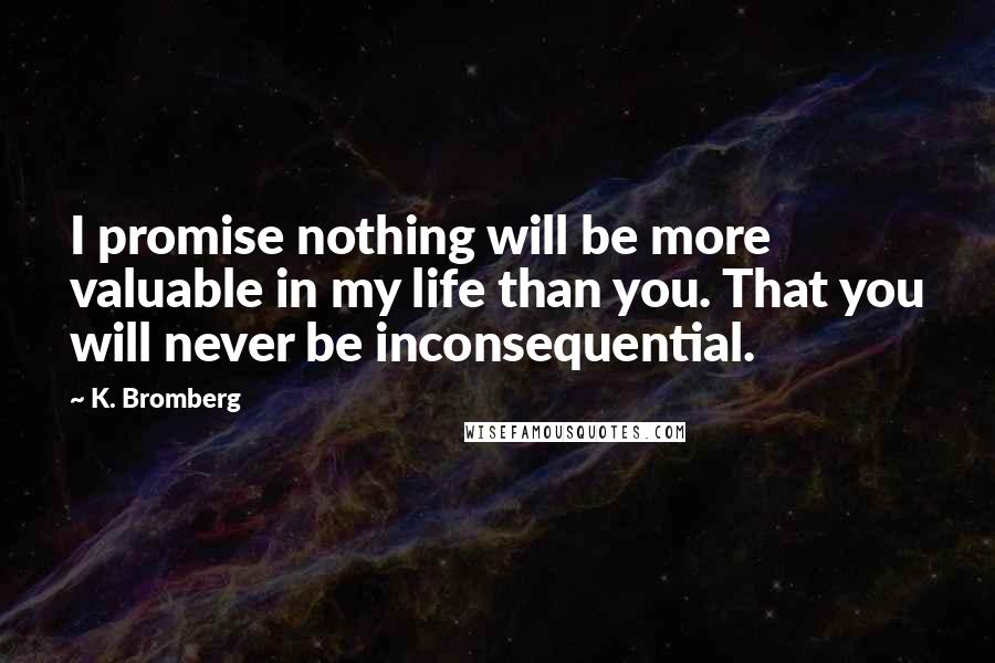 K. Bromberg Quotes: I promise nothing will be more valuable in my life than you. That you will never be inconsequential.