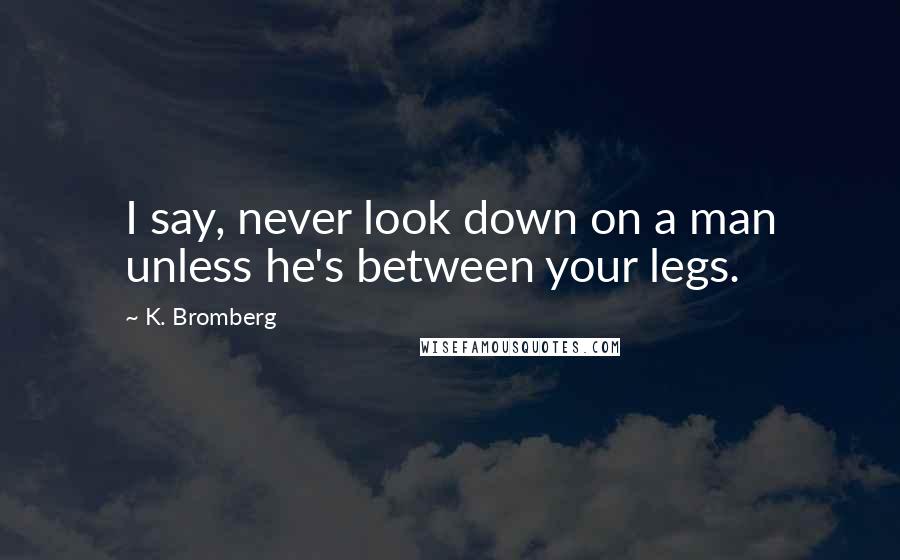 K. Bromberg Quotes: I say, never look down on a man unless he's between your legs.