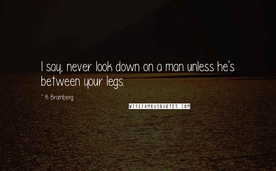 K. Bromberg Quotes: I say, never look down on a man unless he's between your legs.