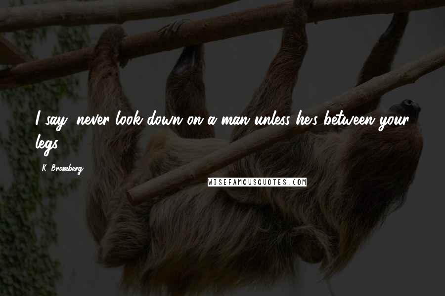 K. Bromberg Quotes: I say, never look down on a man unless he's between your legs.