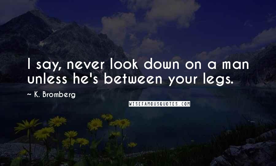 K. Bromberg Quotes: I say, never look down on a man unless he's between your legs.