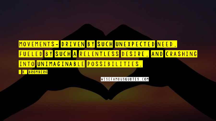 K. Bromberg Quotes: Movements- driven by such unexpected need, fueled by such a relentless desire, and crashing into unimaginable possibilities.