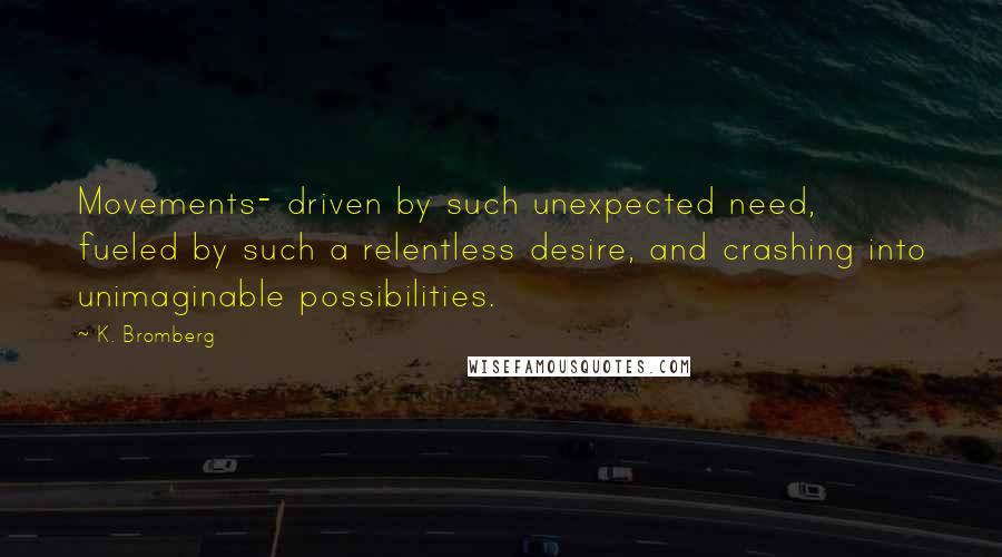 K. Bromberg Quotes: Movements- driven by such unexpected need, fueled by such a relentless desire, and crashing into unimaginable possibilities.