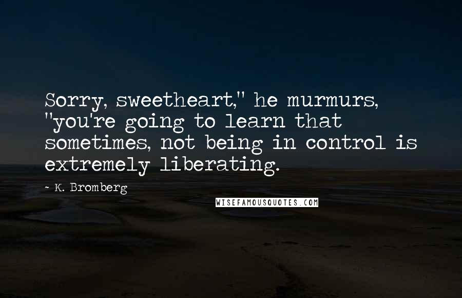 K. Bromberg Quotes: Sorry, sweetheart," he murmurs, "you're going to learn that sometimes, not being in control is extremely liberating.