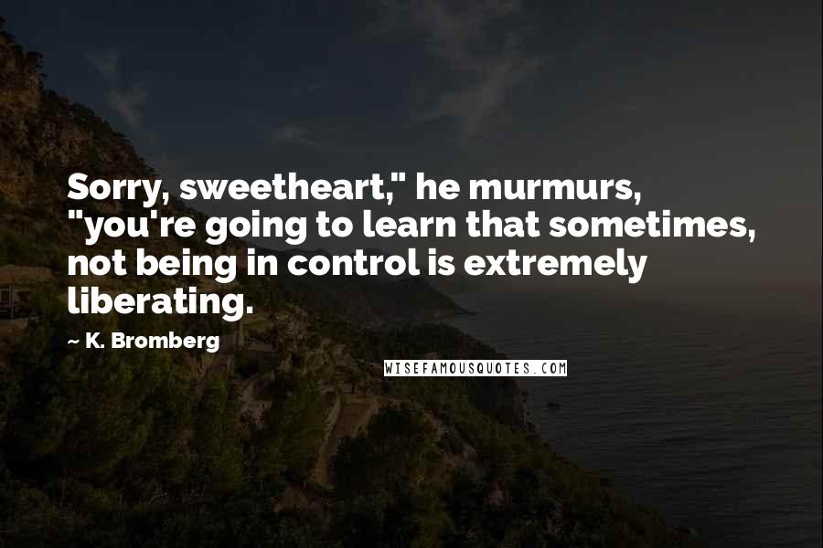 K. Bromberg Quotes: Sorry, sweetheart," he murmurs, "you're going to learn that sometimes, not being in control is extremely liberating.