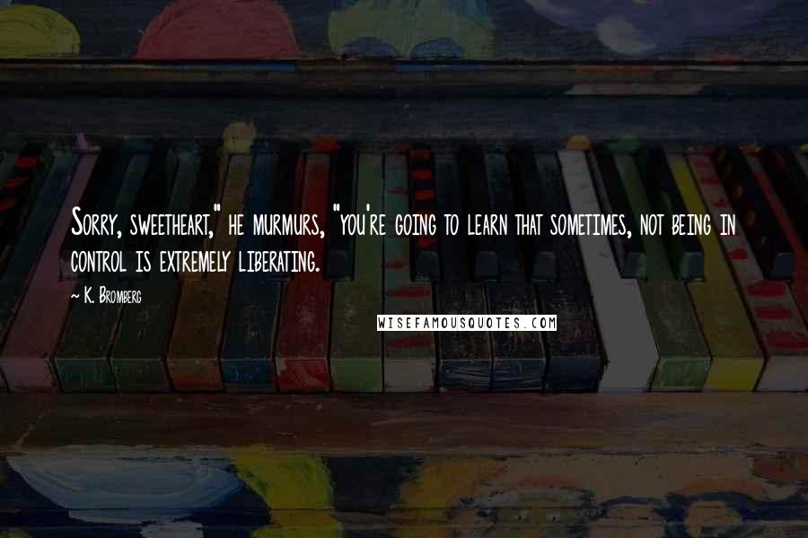 K. Bromberg Quotes: Sorry, sweetheart," he murmurs, "you're going to learn that sometimes, not being in control is extremely liberating.