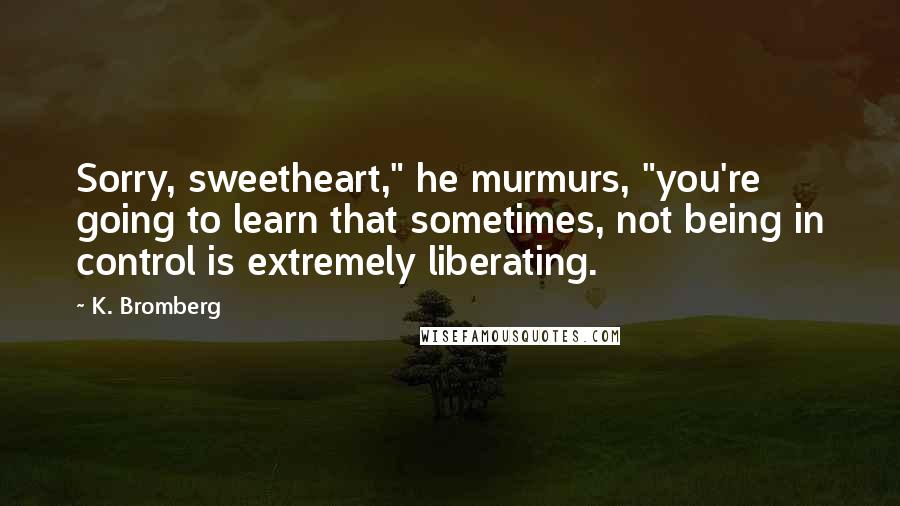 K. Bromberg Quotes: Sorry, sweetheart," he murmurs, "you're going to learn that sometimes, not being in control is extremely liberating.