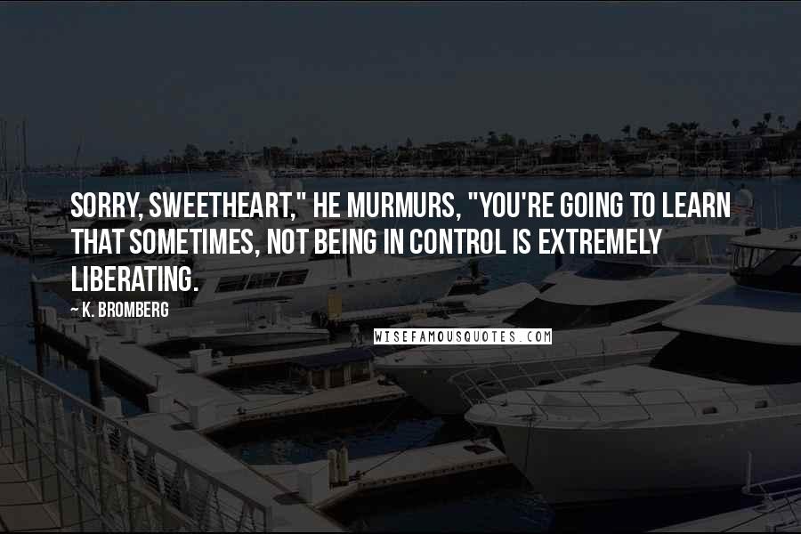 K. Bromberg Quotes: Sorry, sweetheart," he murmurs, "you're going to learn that sometimes, not being in control is extremely liberating.