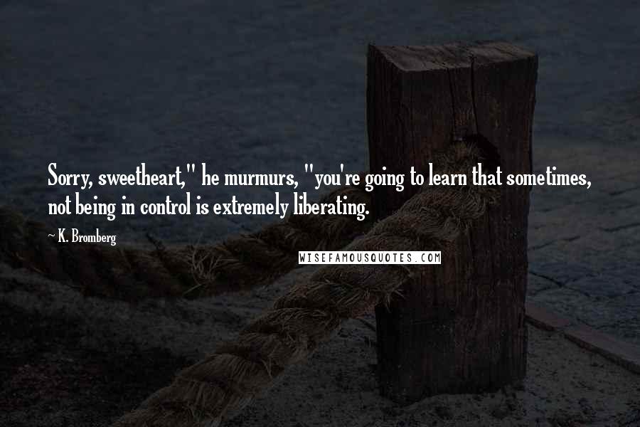 K. Bromberg Quotes: Sorry, sweetheart," he murmurs, "you're going to learn that sometimes, not being in control is extremely liberating.