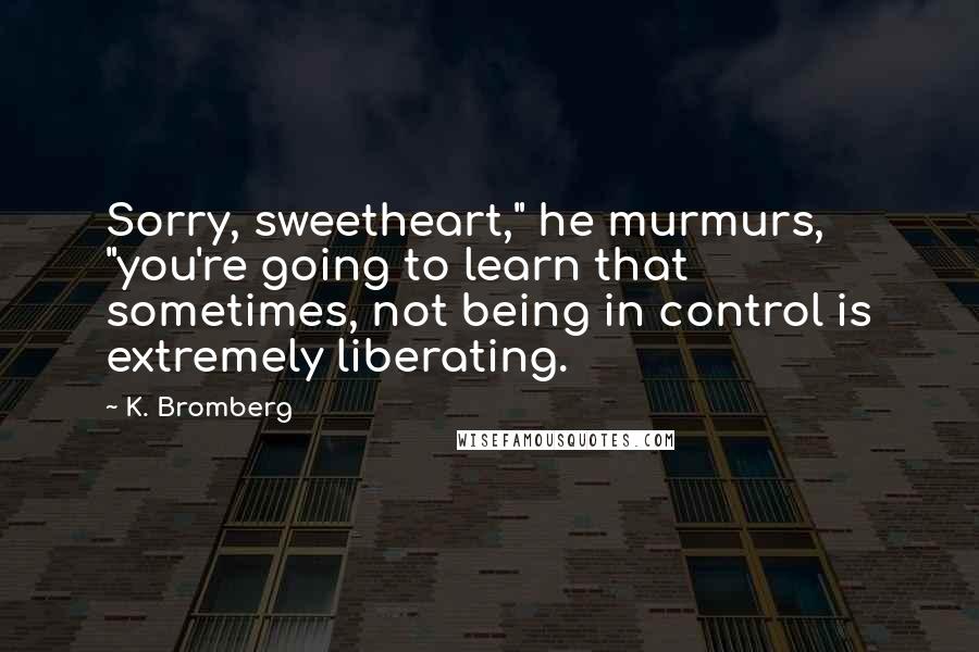 K. Bromberg Quotes: Sorry, sweetheart," he murmurs, "you're going to learn that sometimes, not being in control is extremely liberating.