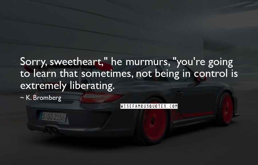 K. Bromberg Quotes: Sorry, sweetheart," he murmurs, "you're going to learn that sometimes, not being in control is extremely liberating.