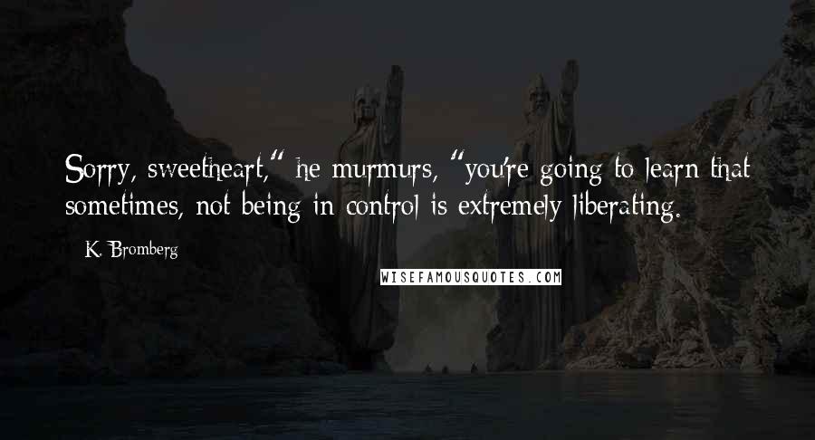 K. Bromberg Quotes: Sorry, sweetheart," he murmurs, "you're going to learn that sometimes, not being in control is extremely liberating.