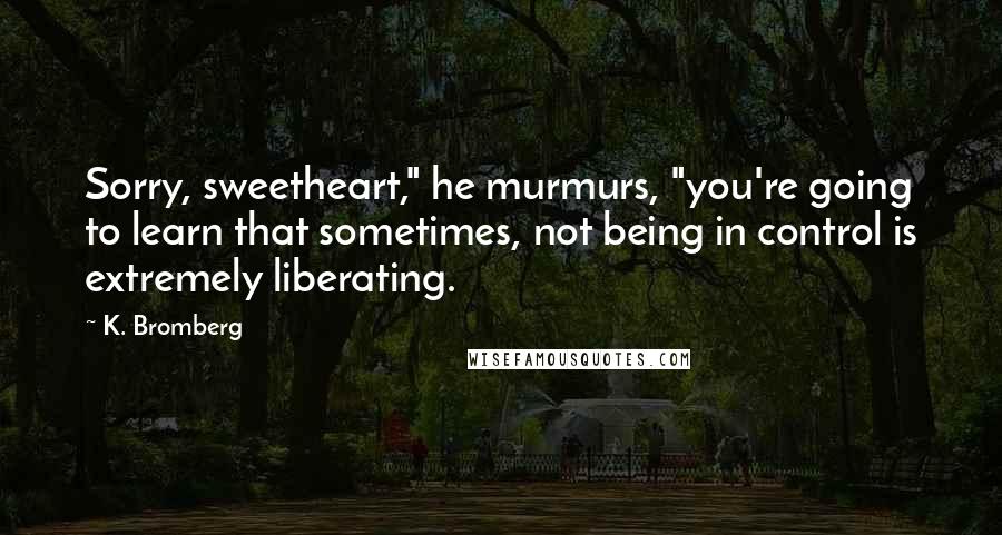 K. Bromberg Quotes: Sorry, sweetheart," he murmurs, "you're going to learn that sometimes, not being in control is extremely liberating.