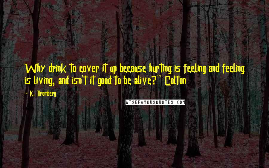 K. Bromberg Quotes: Why drink to cover it up because hurting is feeling and feeling is living, and isn't it good to be alive?'" Colton