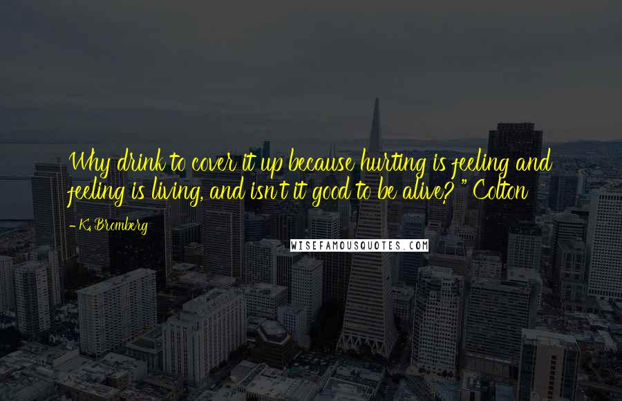 K. Bromberg Quotes: Why drink to cover it up because hurting is feeling and feeling is living, and isn't it good to be alive?'" Colton