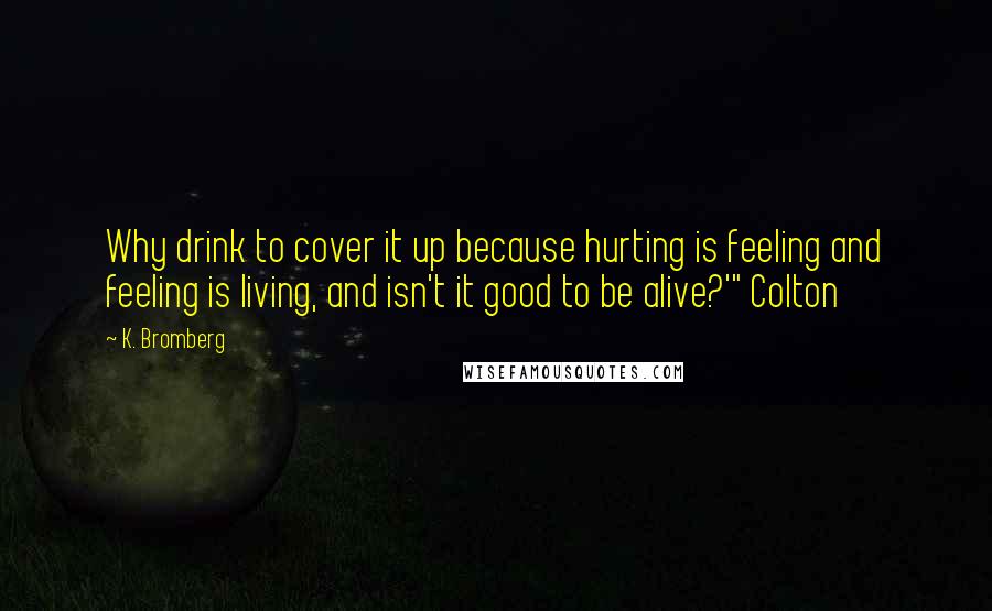 K. Bromberg Quotes: Why drink to cover it up because hurting is feeling and feeling is living, and isn't it good to be alive?'" Colton