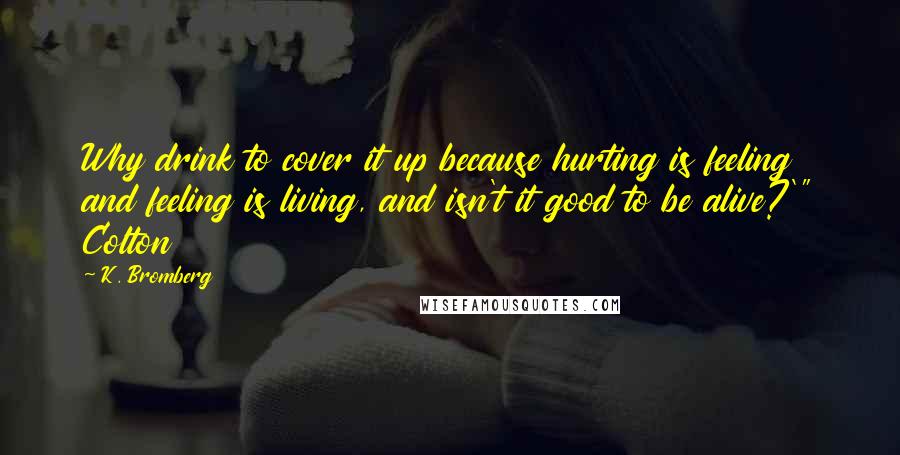 K. Bromberg Quotes: Why drink to cover it up because hurting is feeling and feeling is living, and isn't it good to be alive?'" Colton