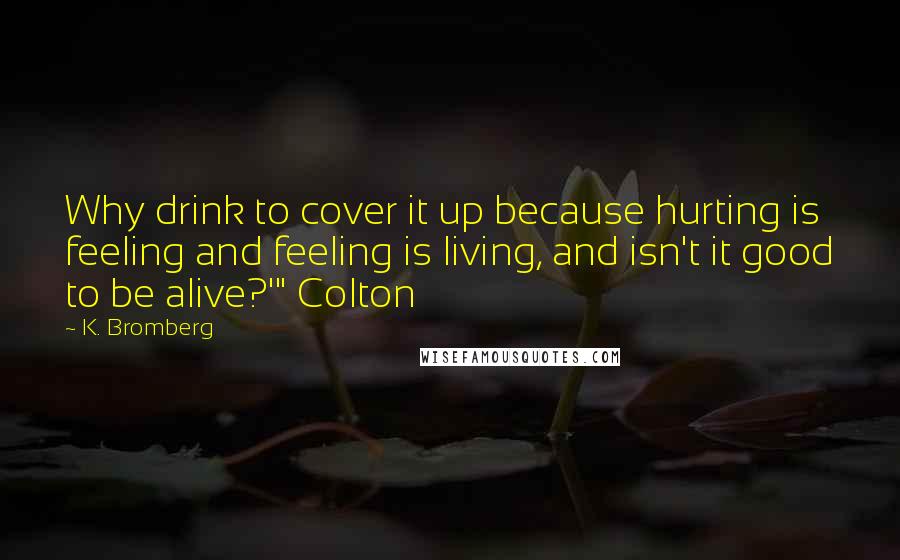 K. Bromberg Quotes: Why drink to cover it up because hurting is feeling and feeling is living, and isn't it good to be alive?'" Colton