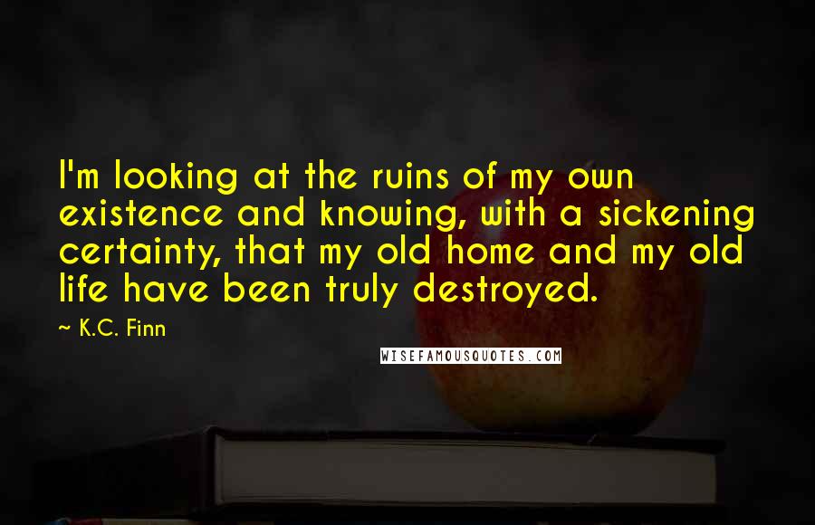 K.C. Finn Quotes: I'm looking at the ruins of my own existence and knowing, with a sickening certainty, that my old home and my old life have been truly destroyed.