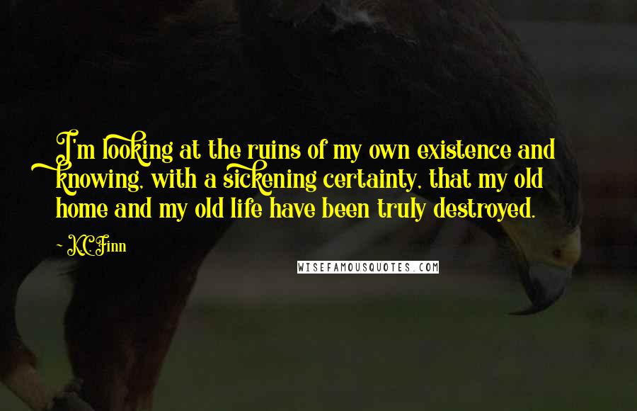 K.C. Finn Quotes: I'm looking at the ruins of my own existence and knowing, with a sickening certainty, that my old home and my old life have been truly destroyed.