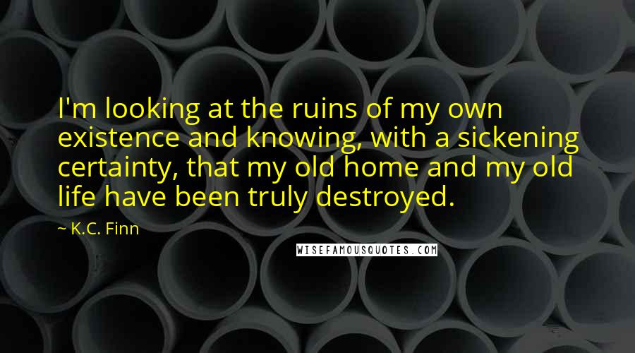 K.C. Finn Quotes: I'm looking at the ruins of my own existence and knowing, with a sickening certainty, that my old home and my old life have been truly destroyed.