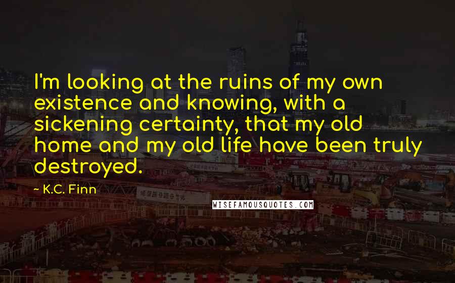 K.C. Finn Quotes: I'm looking at the ruins of my own existence and knowing, with a sickening certainty, that my old home and my old life have been truly destroyed.