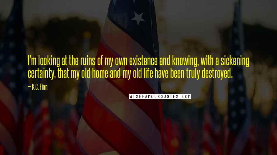 K.C. Finn Quotes: I'm looking at the ruins of my own existence and knowing, with a sickening certainty, that my old home and my old life have been truly destroyed.