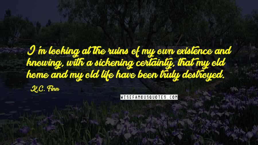 K.C. Finn Quotes: I'm looking at the ruins of my own existence and knowing, with a sickening certainty, that my old home and my old life have been truly destroyed.