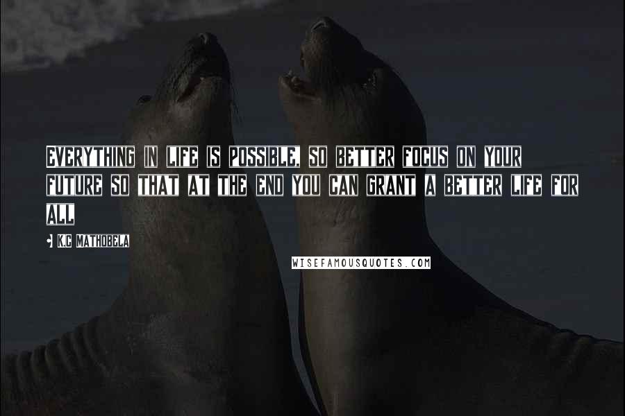 K.C Mathobela Quotes: Everything in life is possible, so better focus on your future so that at the end you can grant a better life for all