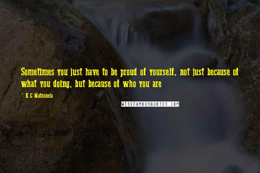 K.C Mathobela Quotes: Sometimes you just have to be proud of yourself, not just because of what you doing, but because of who you are