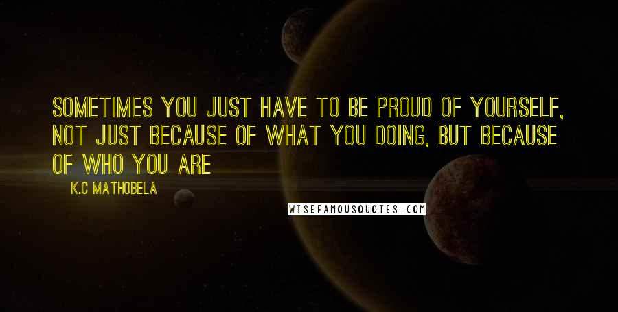 K.C Mathobela Quotes: Sometimes you just have to be proud of yourself, not just because of what you doing, but because of who you are