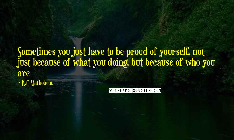 K.C Mathobela Quotes: Sometimes you just have to be proud of yourself, not just because of what you doing, but because of who you are