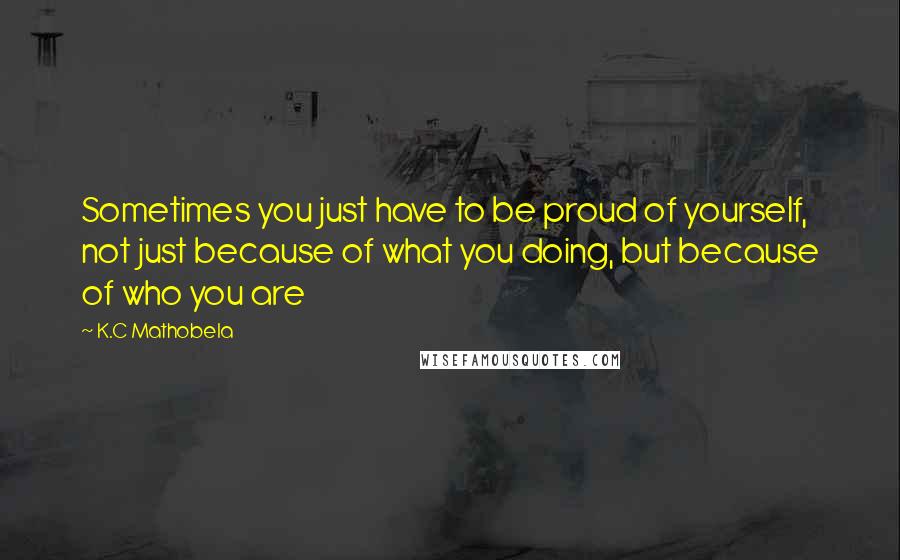 K.C Mathobela Quotes: Sometimes you just have to be proud of yourself, not just because of what you doing, but because of who you are