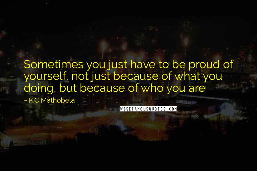 K.C Mathobela Quotes: Sometimes you just have to be proud of yourself, not just because of what you doing, but because of who you are