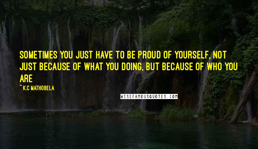 K.C Mathobela Quotes: Sometimes you just have to be proud of yourself, not just because of what you doing, but because of who you are