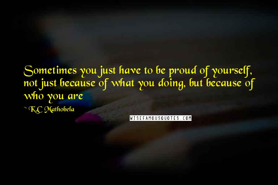 K.C Mathobela Quotes: Sometimes you just have to be proud of yourself, not just because of what you doing, but because of who you are