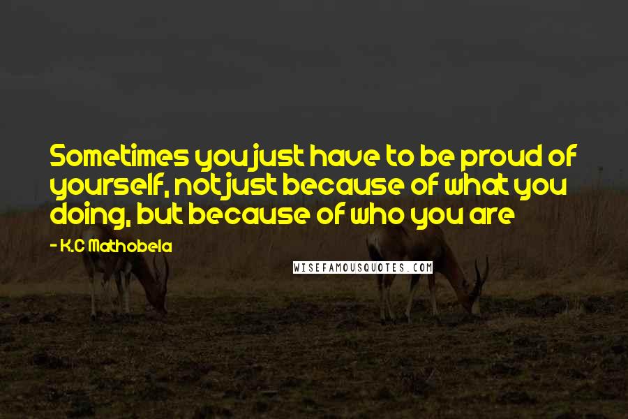 K.C Mathobela Quotes: Sometimes you just have to be proud of yourself, not just because of what you doing, but because of who you are