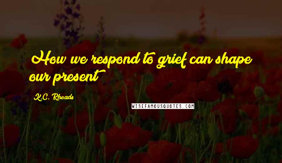 K.C. Rhoads Quotes: How we respond to grief can shape our present