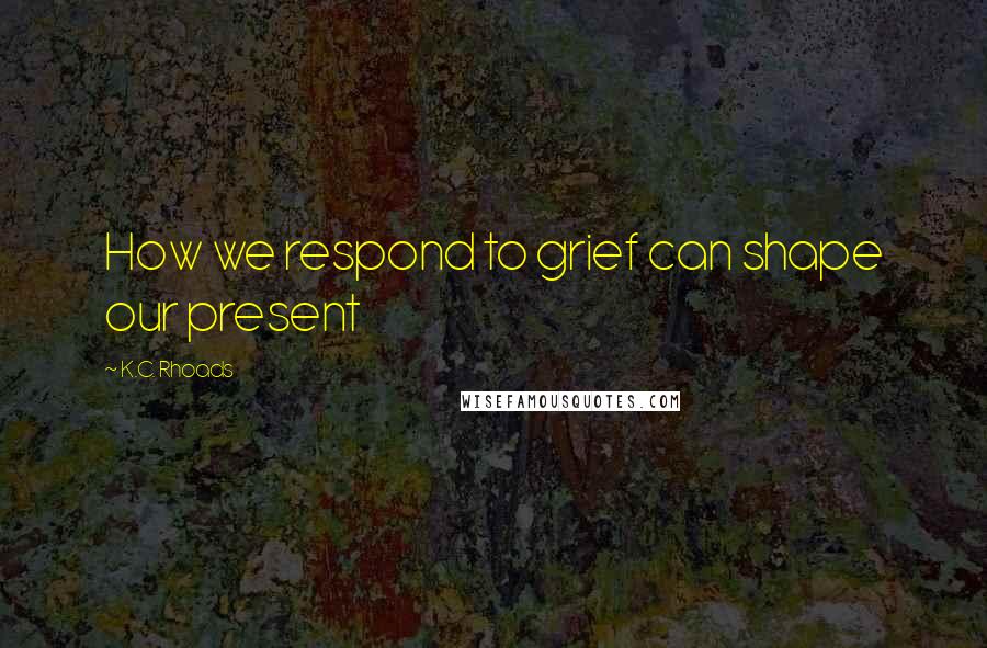 K.C. Rhoads Quotes: How we respond to grief can shape our present