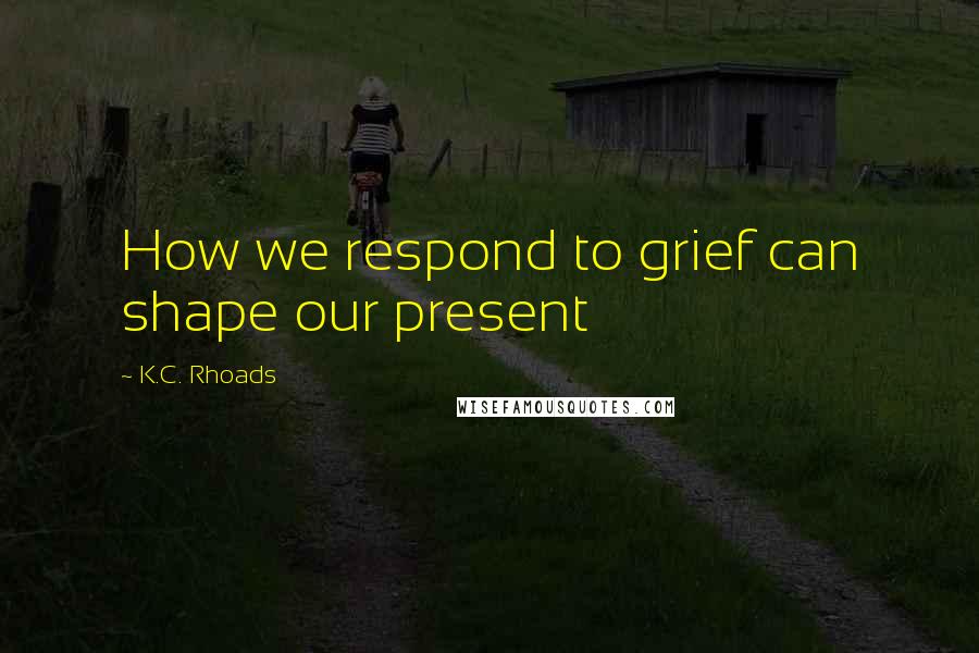 K.C. Rhoads Quotes: How we respond to grief can shape our present