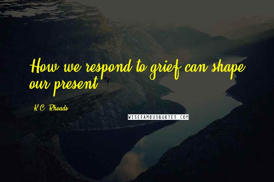 K.C. Rhoads Quotes: How we respond to grief can shape our present