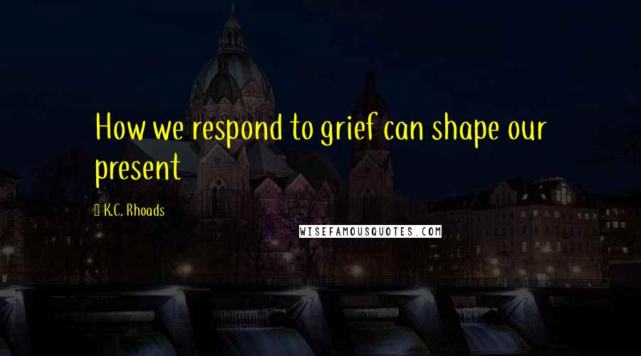 K.C. Rhoads Quotes: How we respond to grief can shape our present