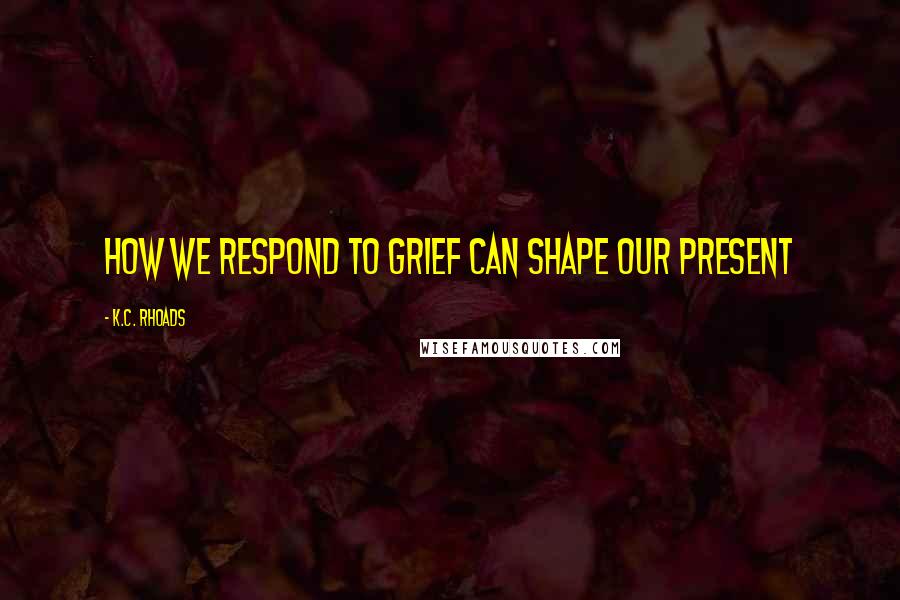 K.C. Rhoads Quotes: How we respond to grief can shape our present